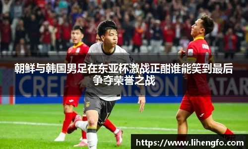 朝鲜与韩国男足在东亚杯激战正酣谁能笑到最后争夺荣誉之战